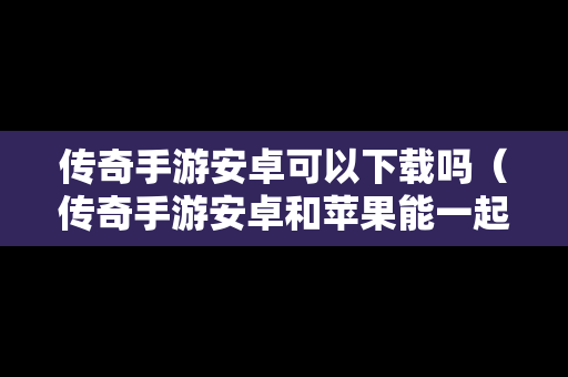 传奇手游安卓可以下载吗（传奇手游安卓和苹果能一起玩吗）