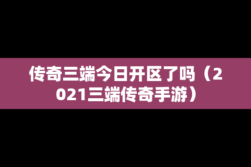 传奇三端今日开区了吗（2021三端传奇手游）