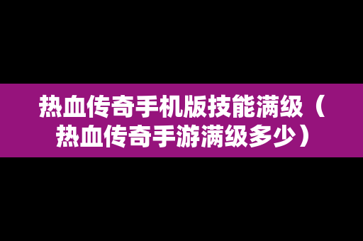 热血传奇手机版技能满级（热血传奇手游满级多少）