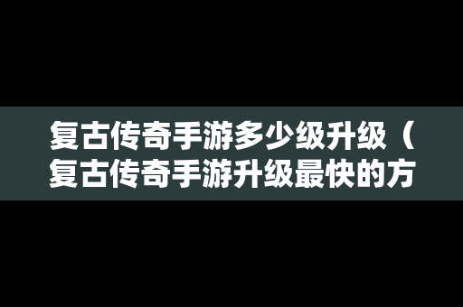 复古传奇手游多少级升级（复古传奇手游升级最快的方法）