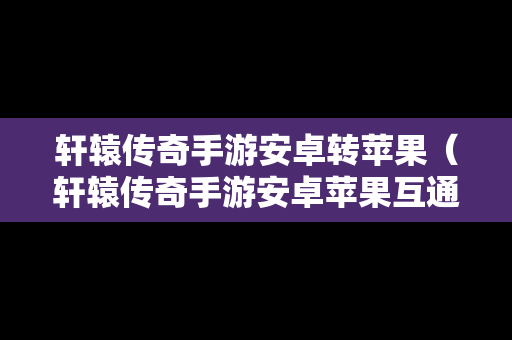 轩辕传奇手游安卓转苹果（轩辕传奇手游安卓苹果互通吗）