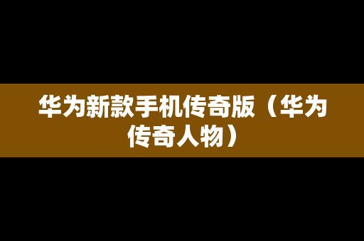 华为新款手机传奇版（华为传奇人物）