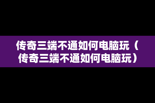 传奇三端不通如何电脑玩（传奇三端不通如何电脑玩）