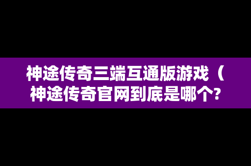 神途传奇三端互通版游戏（神途传奇官网到底是哪个?）