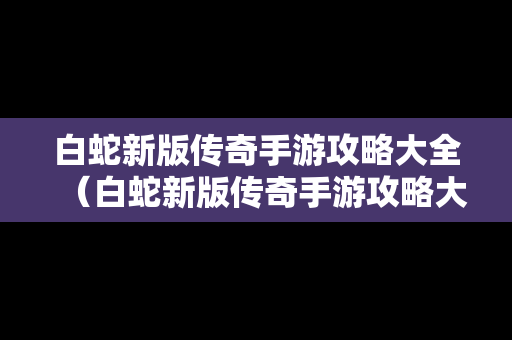 白蛇新版传奇手游攻略大全（白蛇新版传奇手游攻略大全图解）