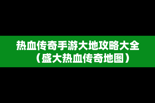 热血传奇手游大地攻略大全（盛大热血传奇地图）