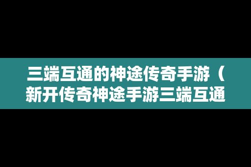 三端互通的神途传奇手游（新开传奇神途手游三端互通）
