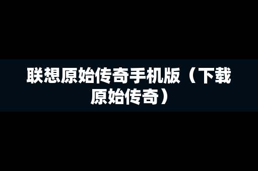 联想原始传奇手机版（下载原始传奇）