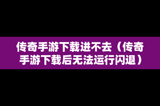 传奇手游下载进不去（传奇手游下载后无法运行闪退）