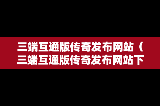 三端互通版传奇发布网站（三端互通版传奇发布网站下载）