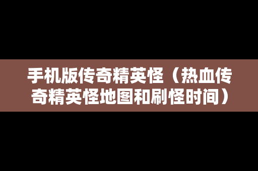 手机版传奇精英怪（热血传奇精英怪地图和刷怪时间）