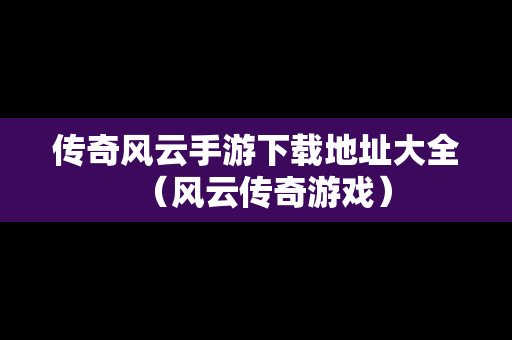 传奇风云手游下载地址大全（风云传奇游戏）