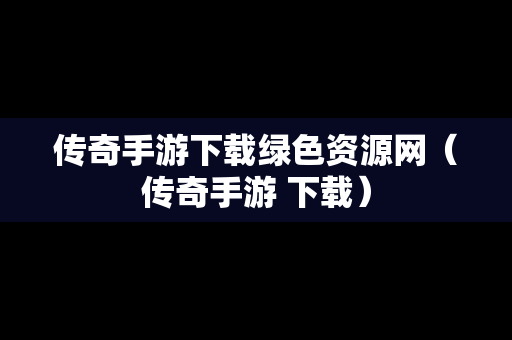 传奇手游下载绿色资源网（传奇手游 下载）