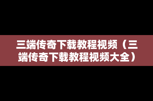 三端传奇下载教程视频（三端传奇下载教程视频大全）