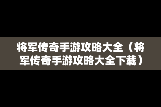 将军传奇手游攻略大全（将军传奇手游攻略大全下载）