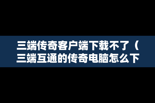 三端传奇客户端下载不了（三端互通的传奇电脑怎么下载）