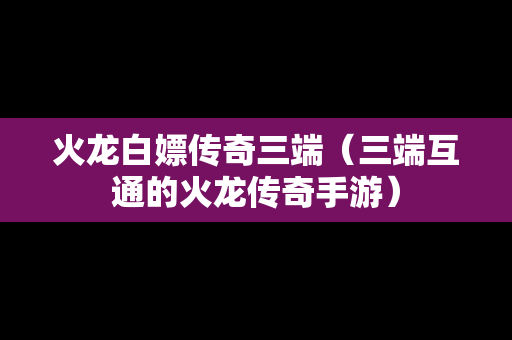 火龙白嫖传奇三端（三端互通的火龙传奇手游）