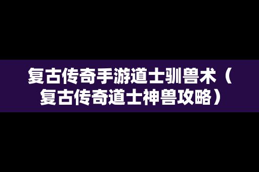 复古传奇手游道士驯兽术（复古传奇道士神兽攻略）