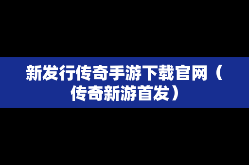 新发行传奇手游下载官网（传奇新游首发）