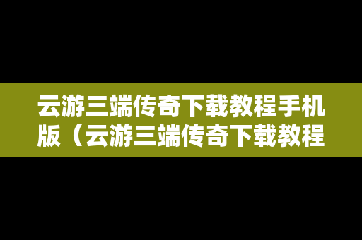 云游三端传奇下载教程手机版（云游三端传奇下载教程手机版安装）