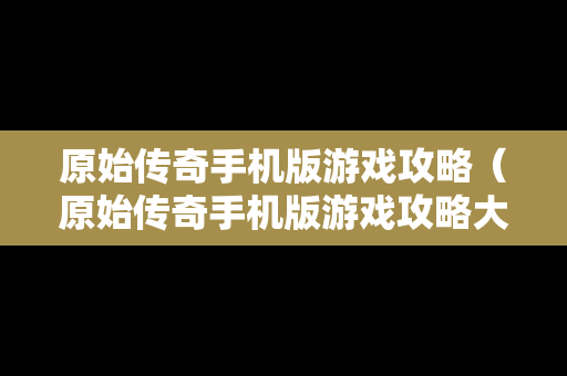 原始传奇手机版游戏攻略（原始传奇手机版游戏攻略大全）