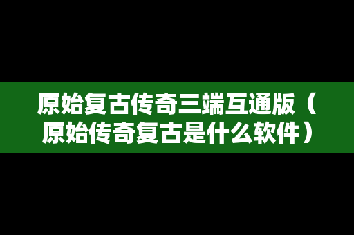 原始复古传奇三端互通版（原始传奇复古是什么软件）
