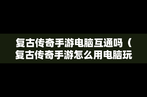 复古传奇手游电脑互通吗（复古传奇手游怎么用电脑玩）