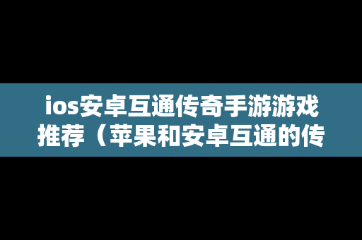 ios安卓互通传奇手游游戏推荐（苹果和安卓互通的传奇手游有哪些）