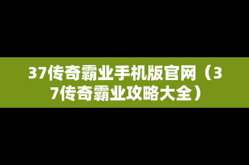 37传奇霸业手机版官网（37传奇霸业攻略大全）