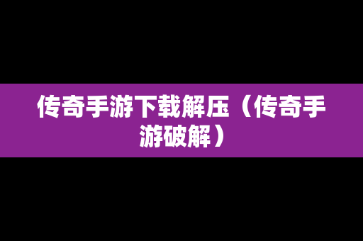 传奇手游下载解压（传奇手游破解）