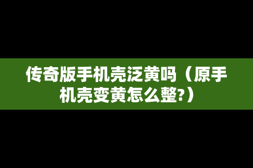 传奇版手机壳泛黄吗（原手机壳变黄怎么整?）