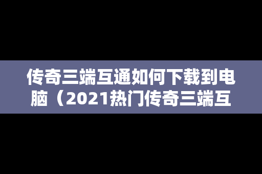 传奇三端互通如何下载到电脑（2021热门传奇三端互通）