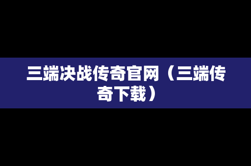 三端决战传奇官网（三端传奇下载）