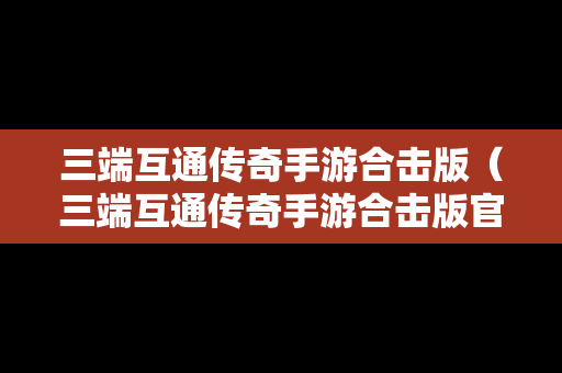 三端互通传奇手游合击版（三端互通传奇手游合击版官网）