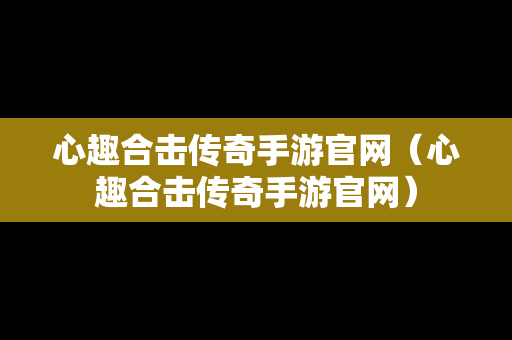 心趣合击传奇手游官网（心趣合击传奇手游官网）