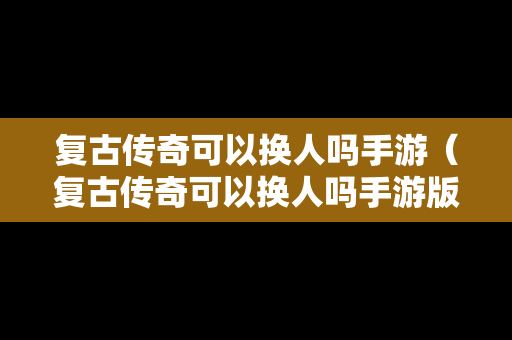 复古传奇可以换人吗手游（复古传奇可以换人吗手游版）
