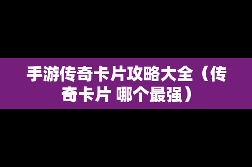 手游传奇卡片攻略大全（传奇卡片 哪个最强）