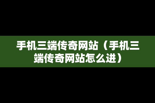 手机三端传奇网站（手机三端传奇网站怎么进）