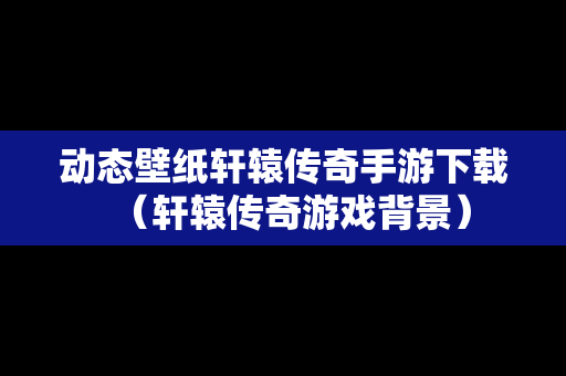 动态壁纸轩辕传奇手游下载（轩辕传奇游戏背景）
