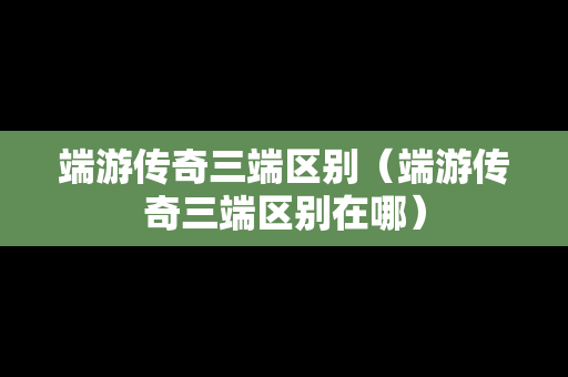 端游传奇三端区别（端游传奇三端区别在哪）