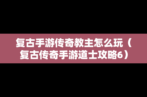 复古手游传奇教主怎么玩（复古传奇手游道士攻略6）