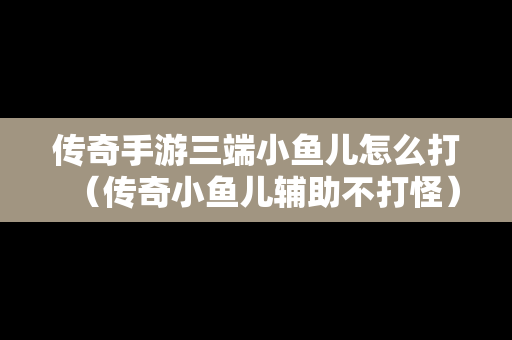传奇手游三端小鱼儿怎么打（传奇小鱼儿辅助不打怪）