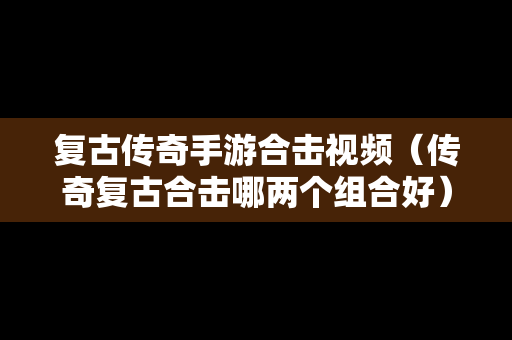 复古传奇手游合击视频（传奇复古合击哪两个组合好）