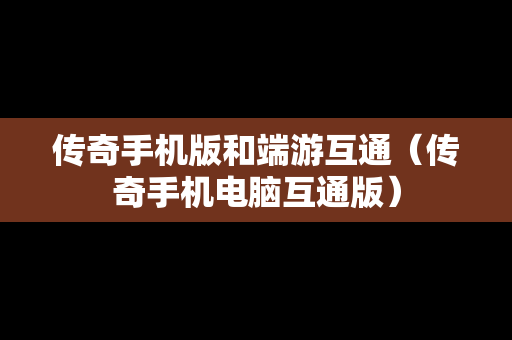 传奇手机版和端游互通（传奇手机电脑互通版）