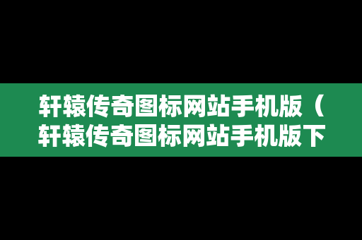 轩辕传奇图标网站手机版（轩辕传奇图标网站手机版下载）