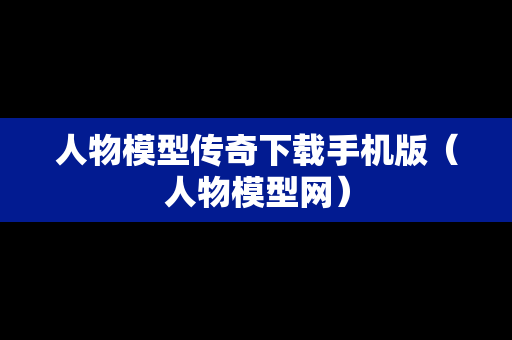 人物模型传奇下载手机版（人物模型网）