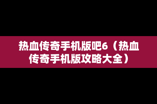 热血传奇手机版吧6（热血传奇手机版攻略大全）