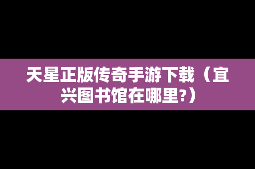 天星正版传奇手游下载（宜兴图书馆在哪里?）