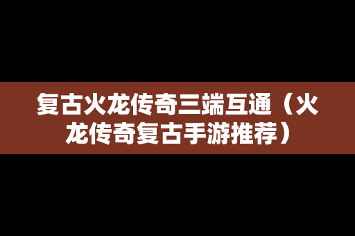 复古火龙传奇三端互通（火龙传奇复古手游推荐）
