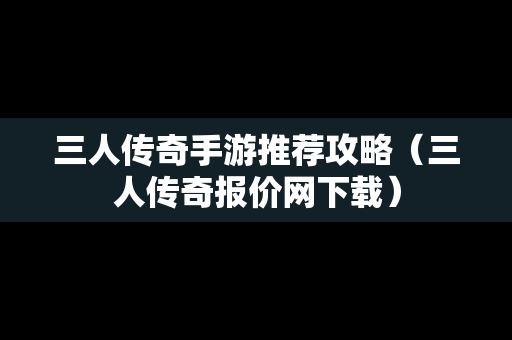 三人传奇手游推荐攻略（三人传奇报价网下载）